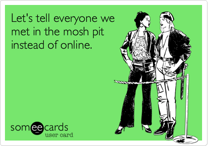 Let's tell everyone we
met in the mosh pit
instead of online.
