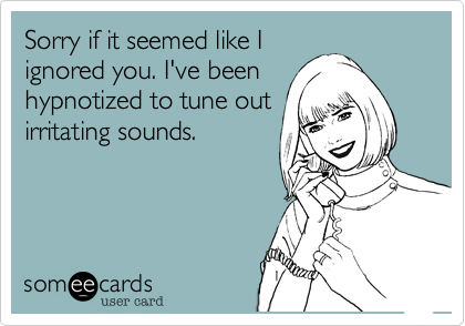 Sorry if it seemed like I
ignored you. I've been
hypnotized to tune out
irritating sounds.