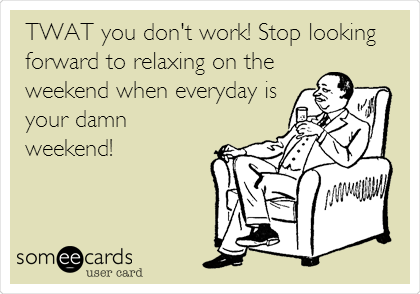 TWAT you don't work! Stop looking
forward to relaxing on the
weekend when everyday is
your damn
weekend!