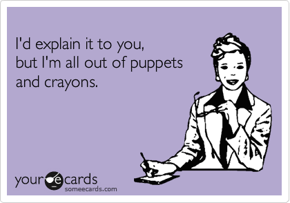 
I'd explain it to you,  
but I'm all out of puppets
and crayons.