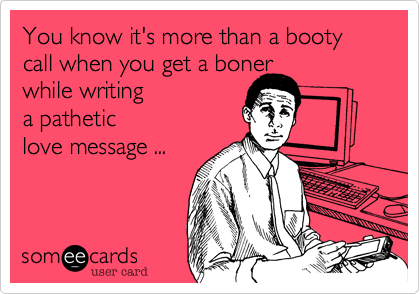 You know it's more than a booty call when you get a boner
while writing
a pathetic
love message ...