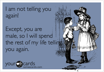 I am not telling you
again!

Except, you are
male, so I will spend
the rest of my life telling
you again.