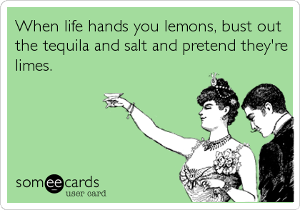 When life hands you lemons, bust out
the tequila and salt and pretend they're
limes.