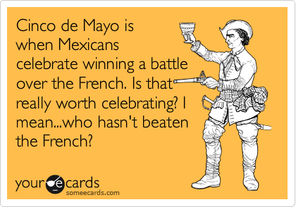 Cinco de Mayo is
when Mexicans
celebrate winning a battle
over the French. Is that
really worth celebrating? I
mean...who hasn't beaten
the French?