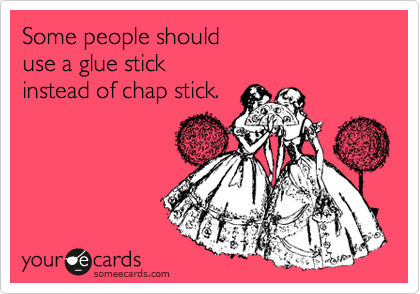 Some people should 
use a glue stick 
instead of chap stick.