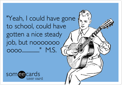 
"Yeah, I could have gone
to school, could have
gotten a nice steady
job, but nooooooo
oooo..............."
