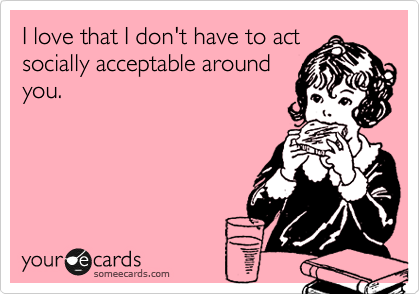 I love that I don't have to act
socially acceptable around
you.