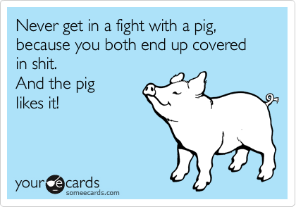 Never get in a fight with a pig, because you both end up covered in shit. 
And the pig
likes it!