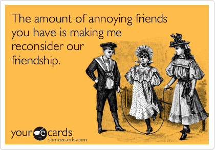 The amount of annoying friends you have is making me
reconsider our
friendship.