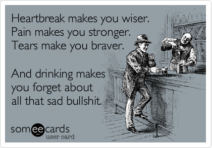 Heartbreak makes you wiser.
Pain makes you stronger. 
Tears make you braver. 

And drinking makes
you forget about
all that sad bullshit.
