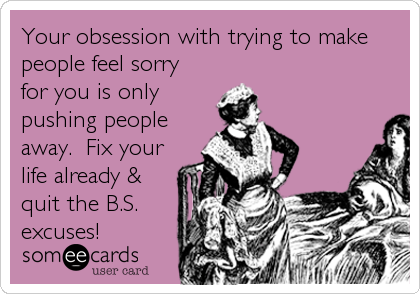 Your obsession with trying to make
people feel sorry
for you is only
pushing people
away.  Fix your
life already &
quit the B.S.
excuses!