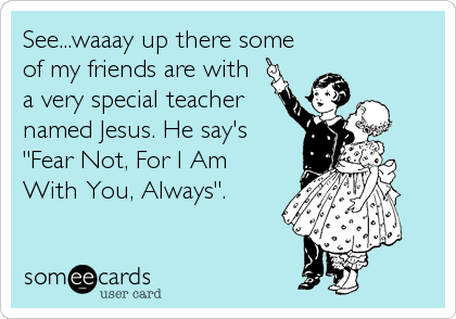 See...waaay up there some
of my friends are with
a very special teacher
named Jesus. He say's
"Fear Not, For I Am
With You, Always".
