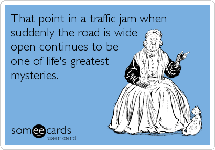 That point in a traffic jam when
suddenly the road is wide
open continues to be
one of life's greatest
mysteries.