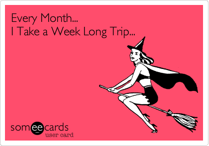 Every Month...
I Take a Week Long Trip...  
