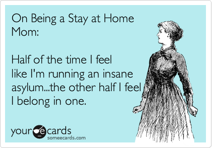 On Being a Stay at Home
Mom:   

Half of the time I feel
like I'm running an insane
asylum...the other half I feel
I belong in one. 