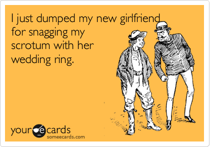 I just dumped my new girlfriend
for snagging my
scrotum with her
wedding ring.