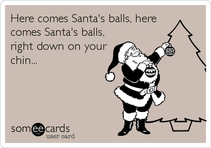 Here comes Santa's balls, here
comes Santa's balls,
right down on your
chin...