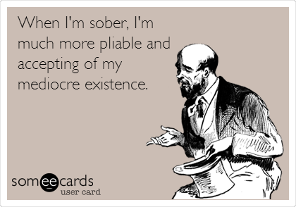 When I'm sober, I'm
much more pliable and 
accepting of my
mediocre existence.