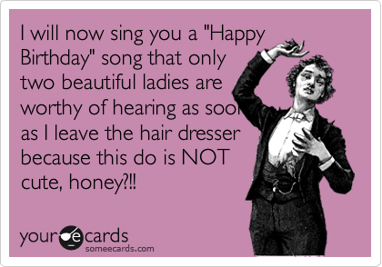 I shall now sing you a Happy
Birthday song that only
two beautiful ladies are
worthy of hearing as soon
as soon as I leave the
hair dresser because this
do is NOT cute, honey!?