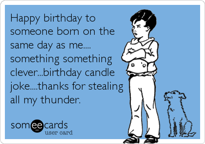 Happy birthday to
someone born on the
same day as me....
something something 
clever...birthday candle
joke....thanks for stealing
all my thunder.