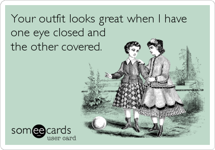 Your outfit looks great when I have
one eye closed and
the other covered.