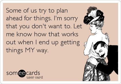 Some of us try to plan
ahead for things. I'm sorry
that you don't want to. Let
me know how that works
out when I end up getting
things MY way.