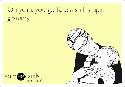 Oh yeah, you go take a shit, stupid
grammy!