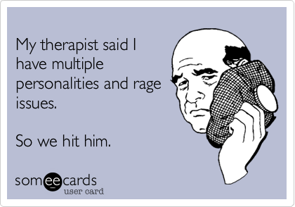 
My therapist said I 
have multiple 
personalities and rage
issues.

So we hit him.