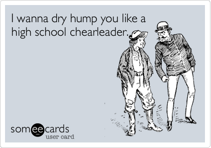 I wanna dry hump you like a
high school chearleader.