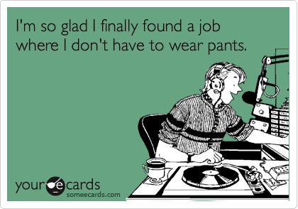 I'm so glad I finally found a job where I don't have to wear pants.