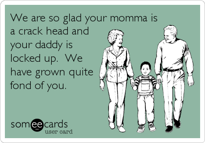We are so glad your momma isa crack head andyour daddy is locked up.  We have grown quitefond of you.