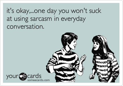 it's okay,...one day you won't suck at using sarcasm in everyday conversation. 