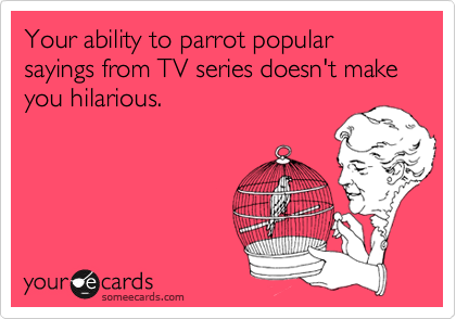 Your ability to parrot popular sayings from TV series doesn't make you hilarious. 