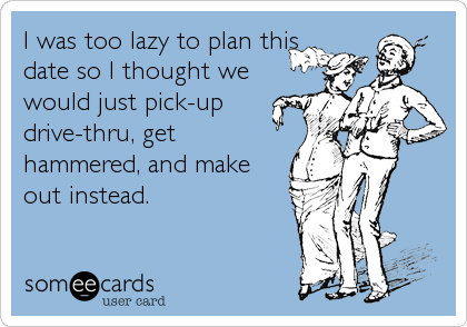 I was too lazy to plan this
date so I thought we
would just pick-up
drive-thru, get
hammered, and make
out instead.