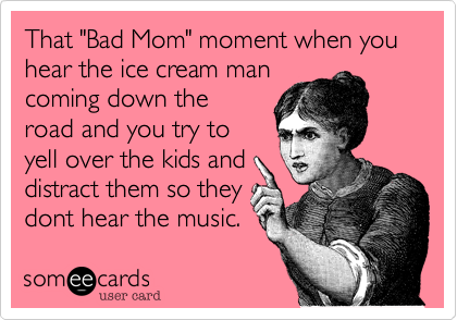 That "Bad Mom" moment when you hear the ice cream man
coming down the
road and you try to
yell over the kids and
distract them so they
dont here the music.