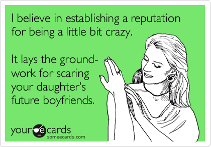 I believe in establishing a reputation for being a little bit crazy.

It lays the ground- 
work for scaring
your daughter's
future boyfriends.