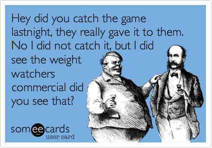 Hey did you catch the game lastnight, they really gave it to them.  No I did not catch it, but I did
see the weight
watchers
commercial did
you see that?