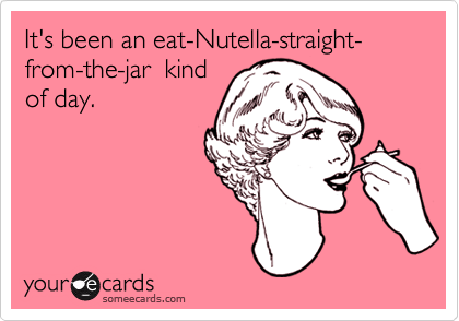 It's been an eat-Nutella-straight- from-the-jar  kind
of day.