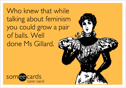 Who knew that while
talking about feminism
you could grow a pair
of balls. Well
done Ms Gillard.