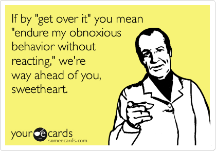 If by "get over it" you mean 
"endure my obnoxious
behavior without
reacting," we're
way ahead of you,
sweetheart.