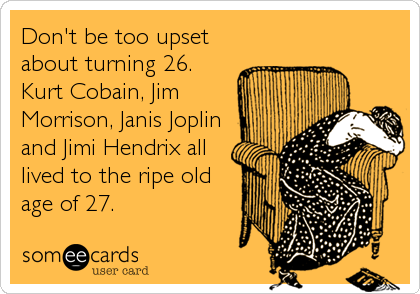 Don't be too upset
about turning 26. 
Kurt Cobain, Jim
Morrison, Janis Joplin
and Jimi Hendrix all
lived to the ripe old
age of 27.