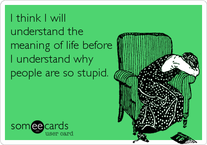 I think I will
understand the
meaning of life before
I understand why
people are so stupid.