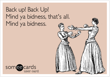 Back up! Back Up!
Mind ya bidness, that's all.
Mind ya bidness.