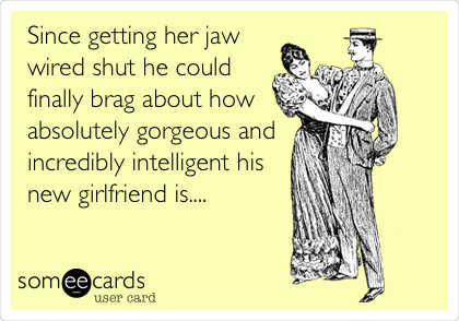 Since getting her jaw
wired shut he could
finally brag about how
absolutely gorgeous and
incredibly intelligent his
new girlfriend is....
