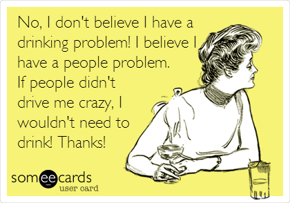 No, I don't believe I have a
drinking problem! I believe I
have a people problem.
If people didn't
drive me crazy, I
wouldn't need to
drink! Thanks!