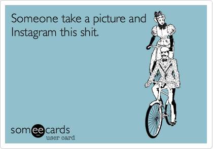 Someone take a picture andInstagram this shit.