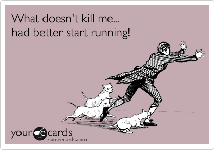 What doesn't kill me...
had better start running!