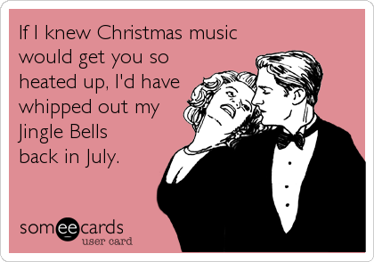 If I knew Christmas music
would get you so
heated up, I'd have
whipped out my
Jingle Bells
back in July.