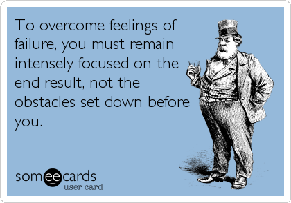 To overcome feelings of
failure, you must remain
intensely focused on the
end result, not the
obstacles set down before
you.