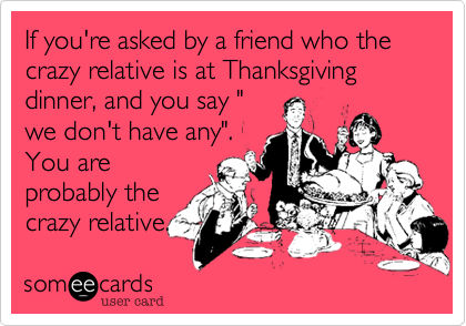 If you're asked by a friend who the crazy relative is at your thanksgiving dinner, and you say "
we don't have any".
You are
probably the
crazy relative.